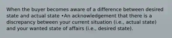 When the buyer becomes aware of a difference between desired state and actual state •An acknowledgement that there is a discrepancy between your current situation (i.e., actual state) and your wanted state of affairs (i.e., desired state).