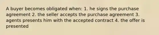 A buyer becomes obligated when: 1. he signs the purchase agreement 2. the seller accepts the purchase agreement 3. agents presents him with the accepted contract 4. the offer is presented