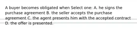 A buyer becomes obligated when Select one: A. he signs the purchase agreement B. the seller accepts the purchase agreement C. the agent presents him with the accepted contract D. the offer is presented.