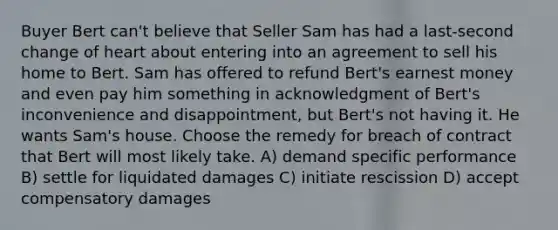 Buyer Bert can't believe that Seller Sam has had a last-second change of heart about entering into an agreement to sell his home to Bert. Sam has offered to refund Bert's earnest money and even pay him something in acknowledgment of Bert's inconvenience and disappointment, but Bert's not having it. He wants Sam's house. Choose the remedy for breach of contract that Bert will most likely take. A) demand specific performance B) settle for liquidated damages C) initiate rescission D) accept compensatory damages