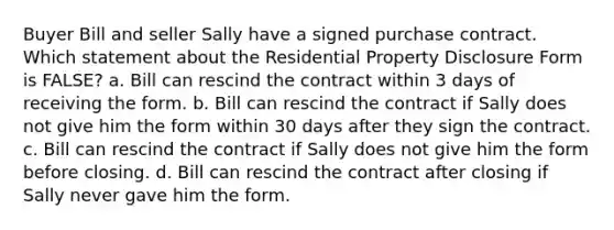 Buyer Bill and seller Sally have a signed purchase contract. Which statement about the Residential Property Disclosure Form is FALSE? a. Bill can rescind the contract within 3 days of receiving the form. b. Bill can rescind the contract if Sally does not give him the form within 30 days after they sign the contract. c. Bill can rescind the contract if Sally does not give him the form before closing. d. Bill can rescind the contract after closing if Sally never gave him the form.