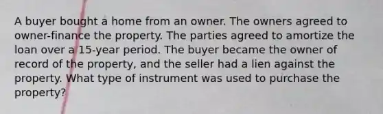 A buyer bought a home from an owner. The owners agreed to owner-finance the property. The parties agreed to amortize the loan over a 15-year period. The buyer became the owner of record of the property, and the seller had a lien against the property. What type of instrument was used to purchase the property?