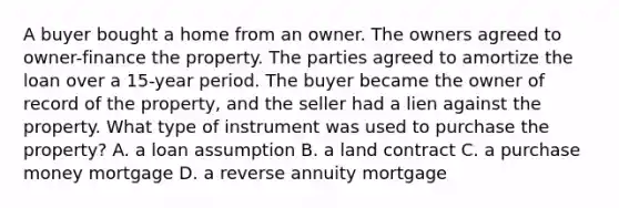 A buyer bought a home from an owner. The owners agreed to owner-finance the property. The parties agreed to amortize the loan over a 15-year period. The buyer became the owner of record of the property, and the seller had a lien against the property. What type of instrument was used to purchase the property? A. a loan assumption B. a land contract C. a purchase money mortgage D. a reverse annuity mortgage