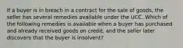 If a buyer is in breach in a contract for the sale of goods, the seller has several remedies available under the UCC. Which of the following remedies is available when a buyer has purchased and already received goods on credit, and the seller later discovers that the buyer is insolvent?