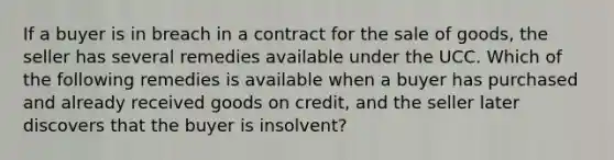 If a buyer is in breach in a contract for the sale of goods, the seller has several remedies available under the UCC. Which of the following remedies is available when a buyer has purchased and already received goods on credit, and the seller later discovers that the buyer is insolvent?