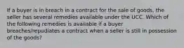 If a buyer is in breach in a contract for the sale of goods, the seller has several remedies available under the UCC. Which of the following remedies is available if a buyer breaches/repudiates a contract when a seller is still in possession of the goods?