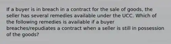 If a buyer is in breach in a contract for the sale of goods, the seller has several remedies available under the UCC. Which of the following remedies is available if a buyer breaches/repudiates a contract when a seller is still in possession of the goods?