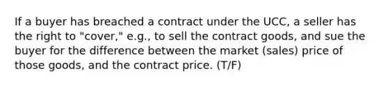 If a buyer has breached a contract under the UCC, a seller has the right to "cover," e.g., to sell the contract goods, and sue the buyer for the difference between the market (sales) price of those goods, and the contract price. (T/F)