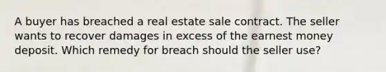 A buyer has breached a real estate sale contract. The seller wants to recover damages in excess of the earnest money deposit. Which remedy for breach should the seller use?