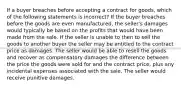 If a buyer breaches before accepting a contract for goods, which of the following statements is incorrect? If the buyer breaches before the goods are even manufactured, the seller's damages would typically be based on the profits that would have been made from the sale. If the seller is unable to then to sell the goods to another buyer the seller may be entitled to the contract price as damages. The seller would be able to resell the goods and recover as compensatory damages the difference between the price the goods were sold for and the contract price, plus any incidental expenses associated with the sale. The seller would receive punitive damages.