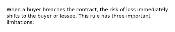 When a buyer breaches the contract, the risk of loss immediately shifts to the buyer or lessee. This rule has three important limitations: