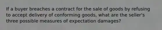 If a buyer breaches a contract for the sale of goods by refusing to accept delivery of conforming goods, what are the seller's three possible measures of expectation damages?