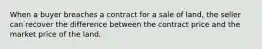 When a buyer breaches a contract for a sale of land, the seller can recover the difference between the contract price and the market price of the land.