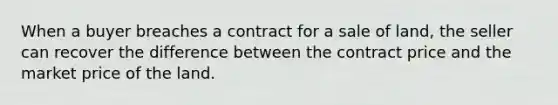 When a buyer breaches a contract for a sale of land, the seller can recover the difference between the contract price and the market price of the land.