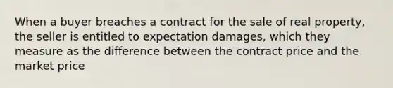 When a buyer breaches a contract for the sale of real property, the seller is entitled to expectation damages, which they measure as the difference between the contract price and the market price