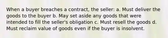 When a buyer breaches a contract, the seller: a. Must deliver the goods to the buyer b. May set aside any goods that were intended to fill the seller's obligation c. Must resell the goods d. Must reclaim value of goods even if the buyer is insolvent.