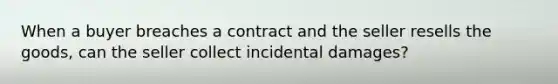 When a buyer breaches a contract and the seller resells the goods, can the seller collect incidental damages?