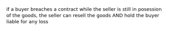 if a buyer breaches a contract while the seller is still in posession of the goods, the seller can resell the goods AND hold the buyer liable for any loss