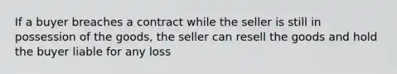 If a buyer breaches a contract while the seller is still in possession of the goods, the seller can resell the goods and hold the buyer liable for any loss