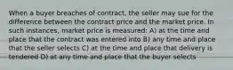 When a buyer breaches of contract, the seller may sue for the difference between the contract price and the market price. In such instances, market price is measured: A) at the time and place that the contract was entered into B) any time and place that the seller selects C) at the time and place that delivery is tendered D) at any time and place that the buyer selects