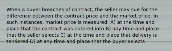 When a buyer breaches of contract, the seller may sue for the difference between the contract price and the market price. In such instances, market price is measured: A) at the time and place that the contract was entered into B) any time and place that the seller selects C) at the time and place that delivery is tendered D) at any time and place that the buyer selects