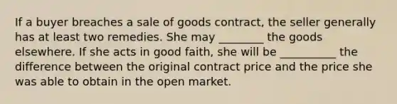 If a buyer breaches a sale of goods contract, the seller generally has at least two remedies. She may ________ the goods elsewhere. If she acts in good faith, she will be __________ the difference between the original contract price and the price she was able to obtain in the open market.