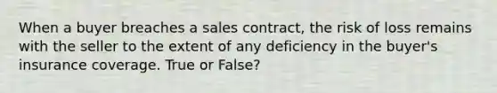 When a buyer breaches a sales contract, the risk of loss remains with the seller to the extent of any deficiency in the buyer's insurance coverage. True or False?