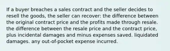 If a buyer breaches a sales contract and the seller decides to resell the goods, the seller can recover: the difference between the original contract price and the profits made through resale. the difference between the resale price and the contract price, plus incidental damages and minus expenses saved. liquidated damages. any out-of-pocket expense incurred.