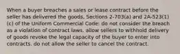 When a buyer breaches a sales or lease contract before the seller has delivered the goods, Sections 2-703(a) and 2A-523(1)(c) of the Uniform Commercial Code: do not consider the breach as a violation of contract laws. allow sellers to withhold delivery of goods revoke the legal capacity of the buyer to enter into contracts. do not allow the seller to cancel the contract.