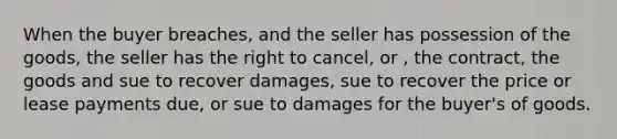 When the buyer breaches, and the seller has possession of the goods, the seller has the right to cancel, or , the contract, the goods and sue to recover damages, sue to recover the price or lease payments due, or sue to damages for the buyer's of goods.