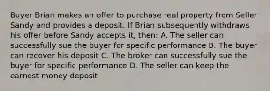 Buyer Brian makes an offer to purchase real property from Seller Sandy and provides a deposit. If Brian subsequently withdraws his offer before Sandy accepts it, then: A. The seller can successfully sue the buyer for specific performance B. The buyer can recover his deposit C. The broker can successfully sue the buyer for specific performance D. The seller can keep the earnest money deposit