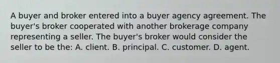 A buyer and broker entered into a buyer agency agreement. The buyer's broker cooperated with another brokerage company representing a seller. The buyer's broker would consider the seller to be the: A. client. B. principal. C. customer. D. agent.