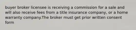 buyer broker licensee is receiving a commission for a sale and will also receive fees from a title insurance company, or a home warranty company.The broker must get prior written consent form