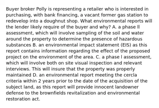 Buyer broker Polly is representing a retailer who is interested in purchasing, with bank financing, a vacant former gas station to redevelop into a doughnut shop. What environmental reports will the lender likely require of the buyer and why? A. a phase ll assessment, which will involve sampling of the soil and water around the property to determine the presence of hazardous substances B. an environmental impact statement (EIS) as this report contains information regarding the effect of the proposed project on the environment of the area. C. a phase l assessment, which will involve both on site visual inspection and relevant interviews. This will insure that the property was properly maintained D. an environmental report meeting the cercla criteria within 2 years prior to the date of the acquisition of the subject land, as this report will provide innocent landowner defense to the brownfields revitalization and environmental restoration act.