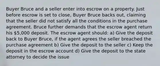 Buyer Bruce and a seller enter into escrow on a property. Just before escrow is set to close, Buyer Bruce backs out, claiming that the seller did not satisfy all the conditions in the purchase agreement. Bruce further demands that the escrow agent return his 5,000 deposit. The escrow agent should: a) Give the deposit back to Buyer Bruce, if the agent agrees the seller breached the purchase agreement b) Give the deposit to the seller c) Keep the deposit in the escrow account d) Give the deposit to the state attorney to decide the issue