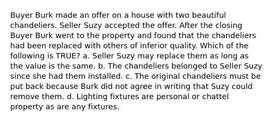 Buyer Burk made an offer on a house with two beautiful chandeliers. Seller Suzy accepted the offer. After the closing Buyer Burk went to the property and found that the chandeliers had been replaced with others of inferior quality. Which of the following is TRUE? a. Seller Suzy may replace them as long as the value is the same. b. The chandeliers belonged to Seller Suzy since she had them installed. c. The original chandeliers must be put back because Burk did not agree in writing that Suzy could remove them. d. Lighting fixtures are personal or chattel property as are any fixtures.