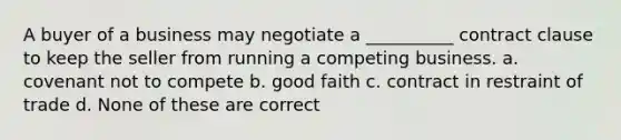 A buyer of a business may negotiate a __________ contract clause to keep the seller from running a competing business. a. covenant not to compete b. good faith c. contract in restraint of trade d. None of these are correct