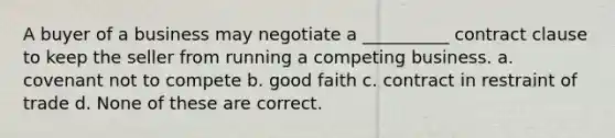 A buyer of a business may negotiate a __________ contract clause to keep the seller from running a competing business. a. covenant not to compete b. good faith c. contract in restraint of trade d. None of these are correct.