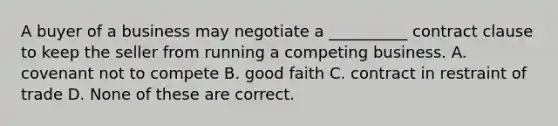 A buyer of a business may negotiate a __________ contract clause to keep the seller from running a competing business. A. covenant not to compete B. good faith C. contract in restraint of trade D. None of these are correct.