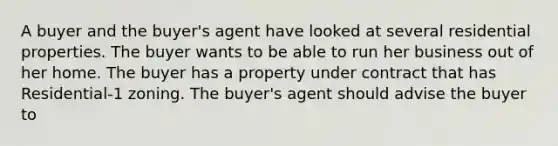 A buyer and the buyer's agent have looked at several residential properties. The buyer wants to be able to run her business out of her home. The buyer has a property under contract that has Residential-1 zoning. The buyer's agent should advise the buyer to