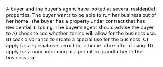 A buyer and the buyer's agent have looked at several residential properties. The buyer wants to be able to run her business out of her home. The buyer has a property under contract that has Residential-1 zoning. The buyer's agent should advise the buyer to A) check to see whether zoning will allow for the business use. B) seek a variance to create a special use for the business. C) apply for a special-use permit for a home office after closing. D) apply for a nonconforming use permit to grandfather in the business use.