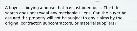 A buyer is buying a house that has just been built. The title search does not reveal any mechanic's liens. Can the buyer be assured the property will not be subject to any claims by the original contractor, subcontractors, or material suppliers?