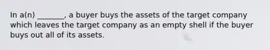 In a(n) _______, a buyer buys the assets of the target company which leaves the target company as an empty shell if the buyer buys out all of its assets.