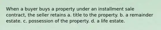 When a buyer buys a property under an installment sale contract, the seller retains a. title to the property. b. a remainder estate. c. possession of the property. d. a life estate.