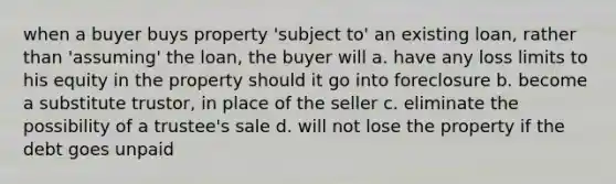 when a buyer buys property 'subject to' an existing loan, rather than 'assuming' the loan, the buyer will a. have any loss limits to his equity in the property should it go into foreclosure b. become a substitute trustor, in place of the seller c. eliminate the possibility of a trustee's sale d. will not lose the property if the debt goes unpaid