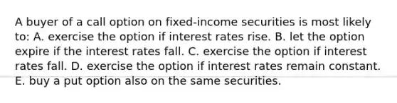 A buyer of a call option on fixed-income securities is most likely to: A. exercise the option if interest rates rise. B. let the option expire if the interest rates fall. C. exercise the option if interest rates fall. D. exercise the option if interest rates remain constant. E. buy a put option also on the same securities.