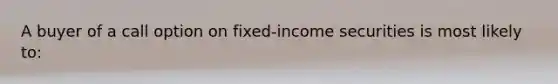 A buyer of a call option on fixed-income securities is most likely to: