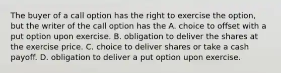 The buyer of a call option has the right to exercise the option, but the writer of the call option has the A. choice to offset with a put option upon exercise. B. obligation to deliver the shares at the exercise price. C. choice to deliver shares or take a cash payoff. D. obligation to deliver a put option upon exercise.