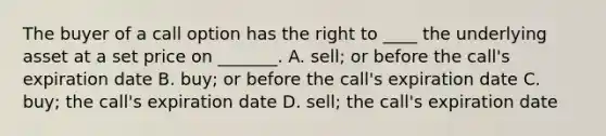 The buyer of a call option has the right to ____ the underlying asset at a set price on _______. A. sell; or before the call's expiration date B. buy; or before the call's expiration date C. buy; the call's expiration date D. sell; the call's expiration date