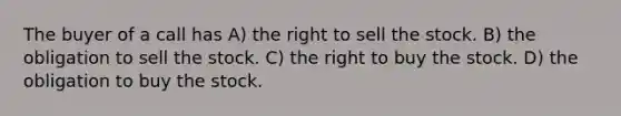 The buyer of a call has A) the right to sell the stock. B) the obligation to sell the stock. C) the right to buy the stock. D) the obligation to buy the stock.